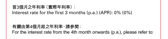 首3個月之年利率（實際年利率）：
Interest rate for the first 3 months (p.a.) (APR): 0% (0%)

有關由第4個月起之年利率，請參閱： 
For the interest rate from the 4th month onwards (p.a.), please refer to: