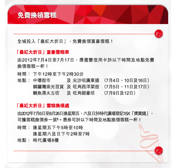 免費換領雪糕
          
全城投入「最紅大折日」，免費換領富豪雪糕！
 「最紅大折日」富豪雪糕車
由2012年7月4日至7月17日，憑匯豐信用卡於以下時間及地點免費換領雪糕一杯！
時間：	下午12時至下午2時30分
地點：	中環街市	及 尖沙咀廣東道	（7月4日、10日及16日）
		銅鑼灣崇光百貨	及 旺角西洋菜街	（7月5日、11日及17日）
		鰂魚涌太古坊	及 旺角朗豪坊	（7月9日及12日）

 「最紅大折日」雪糕換領處
由2012年7月6日至8月26日逢星期五、六及日於時代廣場登記15X「獎賞錢」，可獲雪糕換領券一張¶。憑券可於以下時間及地點換領雪糕一杯！
時間：	逢星期五下午5時至10時
		逢星期六及日下午2時至7時
地點：	時代廣場8樓