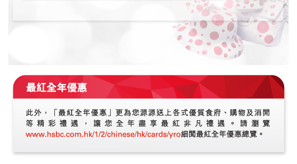 最紅全年優惠

此外，「最紅全年優惠」更為您源源送上各式優質食府、購物及消閒等精彩禮遇，讓您全年盡享最紅非凡禮遇。請瀏覽www.hsbc.com.hk/1/2/chinese/hk/cards/yro細閱最紅全年優惠總覽。