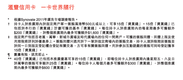 匯豐信用卡   一卡世界隨行

* 	根據Synovate 2011年廣告市場調查報告。
†	持卡人於推廣期內於指定商戶單一簽賬滿港幣500元或以上，可享15倍「獎賞錢」。15倍「獎賞錢」已包括於本行的「獎賞錢」計劃可獲的基本「獎賞錢」。每位持卡人於推廣期內的每星期最多可獲額外$200「獎賞錢」，於整個推廣期內最多可獲額外$1,600「獎賞錢」。
‡	指定商戶包括百老匯、萬寧、新城市廣場及時代廣場內的任何一間商戶。可獲的簽賬回贈、回贈上限及使用期限將詳列於優惠券上。簽賬回贈只適用於下一單於指定商場內的簽賬交易，持卡人須於限期前簽賬並於同一日到指定登記櫃台登記有關交易，方可享有關簽賬回贈。用於參加互動遊戲的簽賬可同時登記獲享15倍「獎賞錢」。
¶	數量有限，送完即止。
**	40倍「獎賞錢」已包括本推廣優惠可享的15倍「獎賞錢」，即每位持卡人於推廣期內逢星期五、六及日於萬寧的簽賬可享額外25倍「獎賞錢」。每位持卡人每個月最多可獲額外$300「獎賞錢」，於整個推廣期內最多可獲額外$600「獎賞錢」。