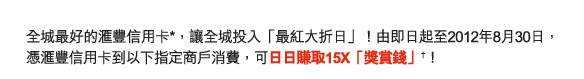 全城最好的匯豐信用卡*，讓全城投入「最紅大折日」！由即日起至2012年8月30日，憑匯豐信用卡到以下指定商戶消費，可日日賺取15X「獎賞錢」†！
          
請即登入 www.hsbc.com.hk/creditcard 或致電 8228 8188 進行登記﹗

參與商戶及商場
時代廣場 | 新城市廣場 | 萬寧 | 百老匯