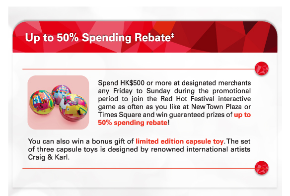 Up to 50% Spending Rebate‡
          
          Spend HK$500 or more at designated merchants any Friday to Sunday during the promotional period to join the Red Hot Festival interactive game as often as you like at New Town Plaza or Times Square and win guaranteed prizes of up to 50% spending rebate!
          
          You can also win a bonus gift of limited edition capsule toy. The set of three capsule toys is designed by renowned international artists Craig & Karl.