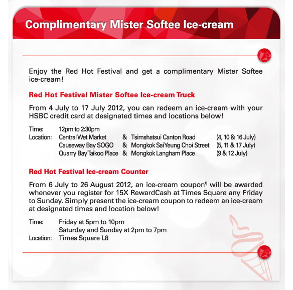 Complimentary Mister Softee Ice-cream
          
Enjoy the Red Hot Festival and get a complimentary Mister Softee ice-cream!
Red Hot Festival Mister Softee Ice-cream Truck
From 4 July to 17 July 2012, you can redeem an ice-cream with your HSBC credit card at designated times and locations below! 
Time:	12pm to 2:30pm
Location:	Central Wet Market 	& 	Tsimshatsui Canton Road	(4, 10 & 16 July)
			Causeway Bay SOGO	&	Mongkok Sai Yeung Choi Street	(5, 11 & 17 July)
			Quarry Bay Taikoo Place 	& 	Mongkok Langham Place	(9 & 12 July) 

Red Hot Festival Ice-cream Counter
From 6 July to 26 August 2012, an ice-cream coupon¶ will be awarded whenever you register for 15X RewardCash at Times Square any Friday to Sunday. Simply present the ice-cream coupon to redeem an ice-cream at designated times and location below!  
Time:	Friday at 5pm to 10pm 
		Saturday and Sunday at 2pm to 7pm
Location:	Times Square L8