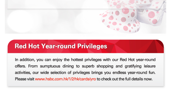 Red Hot Year-round Privileges
          
In addition, you can enjoy the hottest privileges with our Red Hot year-round offers. From sumptuous dining to superb shopping and gratifying leisure activities, our wide selection of privileges brings you endless year-round fun. Please visit www.hsbc.com.hk/1/2/hk/cards/yro to check out the full details now.