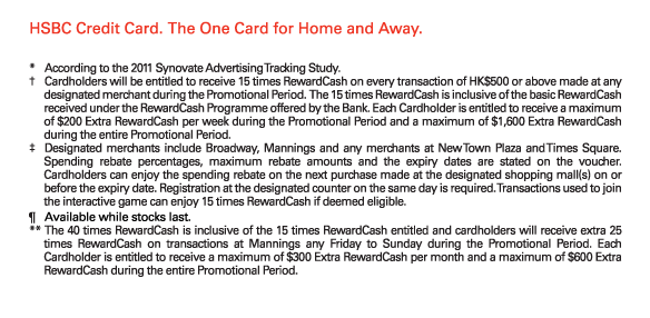HSBC Credit Card. The One Card for Home and Away.

*	According to the 2011 Synovate Advertising Tracking Study.
†	Cardholders will be entitled to receive 15 times RewardCash on every transaction of HK$500 or above made at any designated merchant during the Promotional Period.  The 15 times RewardCash is inclusive of the basic RewardCash received under the RewardCash Programme offered by the Bank. Each Cardholder is entitled to receive a maximum of $200 Extra RewardCash per week during the Promotional Period and a maximum of $1,600 Extra RewardCash during the entire Promotional Period.
‡	Designated merchants include Broadway, Mannings and any merchants at New Town Plaza and Times Square. Spending rebate percentages, maximum rebate amounts and the expiry dates are stated on the voucher. Cardholders can enjoy the spending rebate on the next purchase made at the designated shopping mall(s) on or before the expiry date. Registration at the designated counter on the same day is required. Transactions used to join the interactive game can enjoy 15 times RewardCash if deemed eligible. 
¶	Available while stocks last.
**	The 40 times RewardCash is inclusive of the 15 times RewardCash entitled and cardholders will receive extra 25 times RewardCash on transactions at Mannings any Friday to Sunday during the Promotional Period. Each Cardholder is entitled to receive a maximum of $300 Extra RewardCash per month and a maximum of $600 Extra RewardCash during the entire Promotional Period.