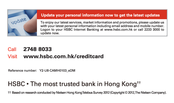 Update your personal information now to get the latest updates
          To enjoy our latest services. market information and promotions, please update us with your latest personal information including email address and mobile number. Logon to your HSBC Internet Banking at www.hsbc.com.hk or call 2233 3000 to update now.
          
Call	2748 8033
Visit	www.hsbc.com.hk/creditcard

Reference number: Y2-U8-CAMH0103_eDM

HSBC • The most trusted bank in Hong Kong††

†† 	Based on research conducted by Nielsen Hong Kong Telebus Survey 2012 (Copyright © 2012, The Nielsen Company).