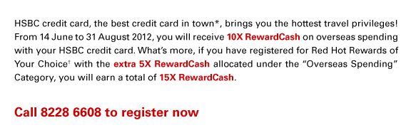 HSBC credit card, the best credit card in town*, brings you the hottest travel privileges! From 14 June to 31 August 2012, you will receive 10X RewardCash on overseas spending with your HSBC credit card. What’s more, if you have registered for Red Hot Rewards of Your Choice† with the extra 5X RewardCash allocated under the “Overseas Spending” Category, you will earn a total of 15X RewardCash.
Call 8228 6608 to register now