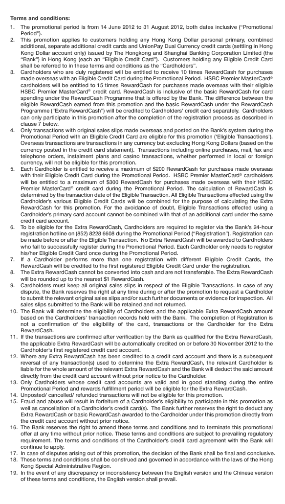 Terms and conditions:
1. The promotional period is from 14 June 2012 to 31 August 2012, both dates inclusive (“Promotional Period”).  2. This promotion applies to customers holding any Hong Kong Dollar personal primary, combined additional, separate additional credit cards and UnionPay Dual Currency credit cards (settling in Hong Kong Dollar account only) issued by The Hongkong and Shanghai Banking Corporation Limited (the “Bank”) in Hong Kong (each an “Eligible Credit Card”).  Customers holding any Eligible Credit Card shall be referred to in these terms and conditions as the “Cardholders”.  3. Cardholders who are duly registered will be entitled to receive 10 times RewardCash for purchases made overseas with an Eligible Credit Card during the Promotional Period.  HSBC Premier MasterCard® cardholders will be entitled to 15 times RewardCash for purchases made overseas with their eligible HSBC Premier MasterCard® credit card. RewardCash is inclusive of the basic RewardCash for card spending under the RewardCash Programme that is offered by the Bank. The difference between the eligible RewardCash earned from this promotion and the basic RewardCash under the RewardCash Programme (“Extra RewardCash”) will be credited to Cardholders’ credit card separately.  Cardholders can only participate in this promotion after the completion of the registration process as described in clause 7 below.  4. Only transactions with original sales slips made overseas and posted on the Bank’s system during the Promotional Period with an Eligible Credit Card are eligible for this promotion (‘Eligible Transactions’). Overseas transactions are transactions in any currency but excluding Hong Kong Dollars (based on the currency posted in the credit card statement).  Transactions including online purchases, mail, fax and telephone orders, instalment plans and casino transactions, whether performed in local or foreign currency, will not be eligible for this promotion.  5. Each Cardholder is entitled to receive a maximum of $200 RewardCash for purchases made overseas with their Eligible Credit Card during the Promotional Period.  HSBC Premier MasterCard® cardholders will be entitled to a maximum of $300 RewardCash for purchases made overseas with their HSBC Premier MasterCard® credit card during the Promotional Period. The calculation of RewardCash is determined by the transaction date of the Eligible Transaction. All Eligible Transactions effected using the Cardholder’s various Eligible Credit Cards will be combined for the purpose of calculating the Extra RewardCash for this promotion. For the avoidance of doubt, Eligible Transactions effected using a Cardholder’s primary card account cannot be combined with that of an additional card under the same credit card account.  6. To be eligible for the Extra RewardCash, Cardholders are required to register via the Bank’s 24-hour registration hotline on (852) 8228 6608 during the Promotional Period (“Registration”). Registration can be made before or after the Eligible Transaction.  No Extra RewardCash will be awarded to Cardholders who fail to successfully register during the Promotional Period. Each Cardholder only needs to register his/her Eligible Credit Card once during the Promotional Period.  7. If a Cardholder performs more than one registration with different Eligible Credit Cards, the RewardCash will be credited to the first registered Eligible Credit Card under the registration.  8. The Extra RewardCash cannot be converted into cash and are not transferable. The Extra RewardCash will be rounded up to the nearest $1 RewardCash.  9. Cardholders must keep all original sales slips in respect of the Eligible Transactions. In case of any dispute, the Bank reserves the right at any time during or after the promotion to request a Cardholder to submit the relevant original sales slips and/or such further documents or evidence for inspection.  All sales slips submitted to the Bank will be retained and not returned.  10. The Bank will determine the eligibility of Cardholders and the applicable Extra RewardCash amount based on the Cardholders’ transaction records held with the Bank.  The completion of Registration is not a confirmation of the eligibility of the card, transactions or the Cardholder for the Extra RewardCash.  11. If the transactions are confirmed after verification by the Bank as qualified for the Extra RewardCash, the applicable Extra RewardCash will be automatically credited on or before 30 November 2012 to the Cardholder’s first registered credit card account.    12. Where any Extra RewardCash has been credited to a credit card account and there is a subsequent reversal of any transaction(s) used to determine the Extra RewardCash, the relevant Cardholder is liable for the whole amount of the relevant Extra RewardCash and the Bank will deduct the said amount directly from the credit card account without prior notice to the Cardholder.  13. Only Cardholders whose credit card accounts are valid and in good standing during the entire Promotional Period and rewards fulfillment period will be eligible for the Extra RewardCash.  14. Unposted/ cancelled/ refunded transactions will not be eligible for this promotion.  15. Fraud and abuse will result in forfeiture of a Cardholder’s eligibility to participate in this promotion as well as cancellation of a Cardholder’s credit card(s).  The Bank further reserves the right to deduct any Extra RewardCash or basic RewardCash awarded to the Cardholder under this promotion directly from the credit card account without prior notice.  16. The Bank reserves the right to amend these terms and conditions and to terminate this promotional offer at any time without prior notice. These terms and conditions are subject to prevailing regulatory requirement. The terms and conditions of the Cardholder’s credit card agreement with the Bank will continue to apply.  17. In case of disputes arising out of this promotion, the decision of the Bank shall be final and conclusive.  18. These terms and conditions shall be construed and governed in accordance with the laws of the Hong Kong Special Administrative Region.  19. In the event of any discrepancy or inconsistency between the English version and the Chinese version of these terms and conditions, the English version shall prevail.