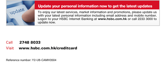 Update your personal information now to get the latest updates
To enjoy our latest services, market information and promotions, please update us with your latest personal information including email address and mobile number. Logon to your HSBC Internet Banking at www.hsbc.com.hk or call 2233 3000 to update now.
Call	  2748 8033
Visit     www.hsbc.com.hk/creditcard
Reference number: Y2-U8-CAMH3504