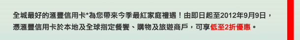 全城最好的匯豐信用卡*為您帶來今季最紅家庭禮遇！由即日起至2012年9月9日，憑匯豐信用卡於本地及全球指定餐饗、購物及旅遊商戶，可享低至2折優惠。