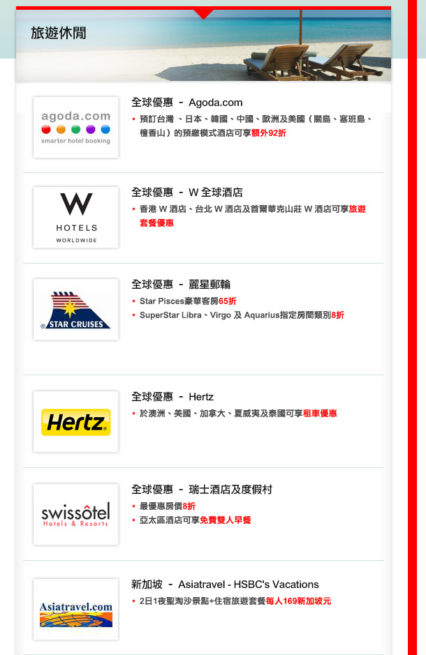全球優惠 – Agoda.com 
•於台灣 、日本、韓國、中國、歐洲及美國（關島、塞班島、檀香山）的預繳模式酒店可享額外92折
全球優惠-  W 全球酒店
香港 W 酒店、台北 W 酒店及首爾華克山莊 W 酒店可享旅遊套餐優惠
全球優惠- 麗星郵輪
•Star Pisces豪華客房65折 
• SuperStar Libra、Virgo 及 Aquarius指定房間類別8折 
全球優惠-  Hertz
於澳洲、美國、加拿大、夏威夷及泰國可享租車優惠
全球優惠- 瑞士酒店及度假村
•最優惠房價8折
•亞太區酒店可享免費雙人早餐
新加坡 – Asiatravel - HSBC's Vacations
2日1夜聖淘沙景點+住宿旅遊套餐每人169新加坡元