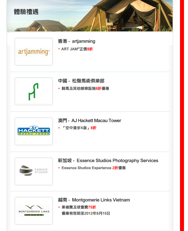 香港 -  artjamming•  ART JAM®;正價9折
中國 -  松聲馬術俱樂部
• 騎馬及其他娛樂設施8折優惠
澳門 -  AJ Hackett Macau Tower
•  「空中漫步X版」8折
新加坡 -  Essence Studios Photography Services
•  Essence Studios Experience 2折優惠
越南 -   Montgomerie Links Vietnam
• 果嶺費及球童費75折


 