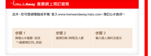 home&Away餐廳網上預訂服務

此外，您可透過電腦或手機†登入www.homeandaway.hsbc.com，預訂心水食府。

步驟1	  揀選心水餐廳，並按「+餐廳預訂列」按鈕
步驟2	  選擇日期 /時間及人數
步驟3	  輸入個人資料及遞交
