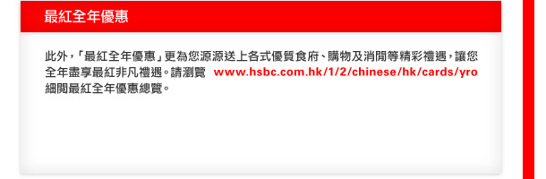 最紅全年優惠

此外，「最紅全年優惠」更為您源源送上各式優質食府、購物及消閒等精彩禮遇，讓您全年盡享最紅非凡禮遇。請瀏覽www.hsbc.com.hk/1/2/chinese/hk/cards/yro細閱最紅全年優惠總覽。
