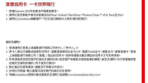 滙豐信用卡  一卡世界隨行

*根據Synovate 2011年度廣告市場調查報告。
†適用於指定智能手機及流動產品例如iPhone、Android、BlackBerry、Windows Phone 7、iPod Touch及iPad。
‡適用於home&Away餐廳商戶。可於訂座日期前48小時至1個月前預訂。
