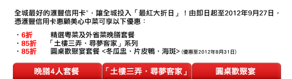 全城最好的匯豐信用卡*，讓全城投入「最紅大折日」！由即日起至2012年9月27日，憑匯豐信用卡惠顧美心中菜可享以下優惠：
- 6折	精選粵菜及外省菜晚膳套餐
- 85折    「土樓三弄‧尋夢客家」系列
- 85折  	圓桌歡聚宴套餐 <冬瓜盅‧片皮鴨‧海斑> (優惠至2012年8月31日)

晚膳4人套餐 / 「土樓三弄‧尋夢客家」 /  圓桌歡聚宴