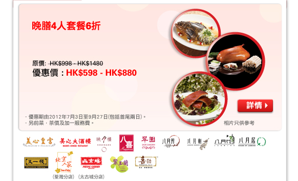 晚膳4人套餐6折
原價:  HK$998 - HK$1480
優惠價 : HK$598 - HK$880

相片只供參考
- 優惠期由2012年7月3日至9月27日(包括首尾兩日)。
- 另前菜，茶價及加一服務費。
