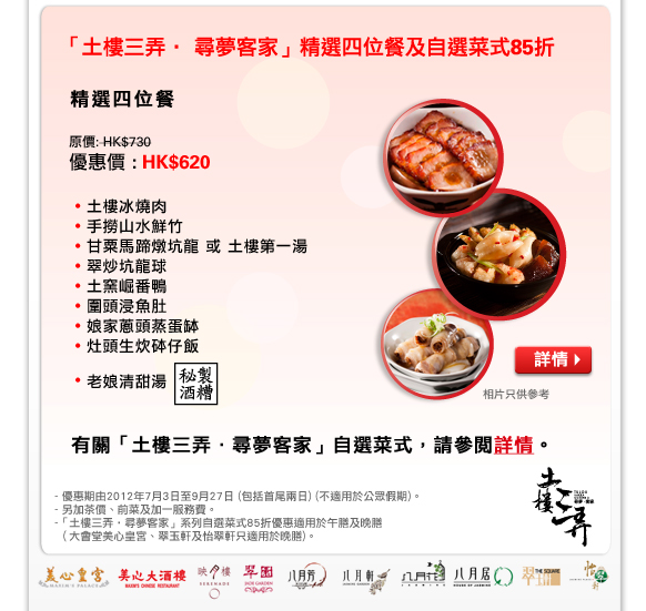 「土樓三弄‧ 尋夢客家」精選四位餐及自選菜式85折
精選四位餐
原價: HK$730
優惠價 : HK$620
- 土樓冰燒肉
- 手撈山水鮮竹
- 甘粟馬蹄燉坑龍 或 土樓第一湯
- 翠炒坑龍球
- 土窯崛番鴨
- 圍頭浸魚肚
- 娘家蔥頭蒸蛋缽
- 灶頭生炊砵仔飯
- 老娘清甜湯

有關「土樓三弄．尋夢客家」自選菜式，請參閱詳情。

相片只供參考
- 優惠期由2012年7月3日至9月27日 (包括首尾兩日) (不適用於公眾假期)。
- 另加茶價、前菜及加一服務費。
-「土樓三弄‧尋夢客家」系列自選菜式85折優惠適用於午膳及晚膳（大會堂美心皇宮、翠玉軒及怡翠軒只適用於晚膳)。
