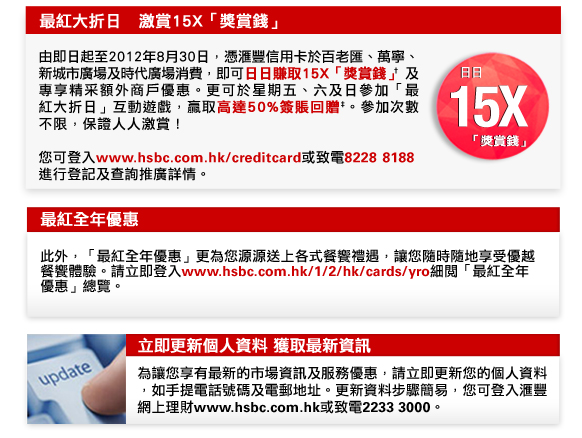 最紅大折日   激賞15X「獎賞錢」
                  
由即日起至2012年8月30日，憑匯豐信用卡於百老匯、萬寧、新城市廣場及時代廣場消費，即可日日賺取15X「獎賞錢」† 及專享精采額外商戶優惠。更可於星期五、六及日參加「最紅大折日」互動遊戲，贏取高達50%簽賬回贈‡。參加次數不限，保證人人激賞！

您可登入www.hsbc.com.hk/creditcard或致電8228  8188進行登記及查詢推廣詳情。

最紅全年優惠
此外，「最紅全年優惠」更為您源源送上各式餐饗禮遇，讓您隨時隨地享受優越餐饗體驗。請立即登入www.hsbc.com.hk/1/2/hk/cards/yro細閱「最紅全年優惠」總覽。

立即更新個人資料 獲取最新資訊
為讓您享有最新的市場資訊及服務優惠，請立即更新您的個人資料，如手提電話號碼及電郵地址。更新資料步驟簡易，您可登入匯豐網上理財www.hsbc.com.hk或致電2233 3000。