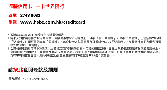 匯豐信用卡  一卡世界隨行
                  
致電   2748 8033
瀏覽   www.hsbc.com.hk/creditcard


*根據Synovate 2011年度廣告市場調查報告。
†持卡人於推廣期內於指定商戶單一簽賬滿港幣500元或以上，可享15倍「獎賞錢」。15倍「獎賞錢」已包括於本行的「獎賞錢」計劃可獲的基本「獎賞錢」。每位持卡人每星期最多可獲額外$200「獎賞錢」，於整個推廣期內最多可獲額外$1,600「獎賞錢」。
‡合資格簽賬須為港幣500元或以上於指定商戶消費的交易。可獲的簽賬回贈、回贈上限及使用期限將詳列於優惠劵上。簽賬回贈只適用於下一單指定商場內的簽賬交易，持卡人須於限期前簽賬並於同一日到指定登記櫃台登記有關交易，方可享有關簽賬回贈。用於參加互動遊戲的簽賬可同時登記獲享15倍「獎賞錢」。

請按此查閱條款及細則

參考編號：Y2-U8-CAMH-0205