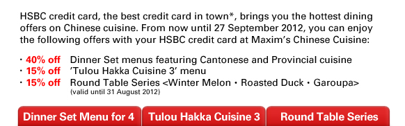 HSBC credit card, the best credit card in town*, brings you the hottest dining offers on Chinese cuisine. From now until 27 September 2012, you can enjoy the following offers with your HSBC credit card at Maxim's Chinese Cuisine:
‧40% off	Dinner Set menus featuring Cantonese and Provincial cuisine 
‧15% off	'Tulou Hakka Cuisine 3' menu 
‧15% off	Round Table Series <Winter Melon‧Roasted Duck‧Garoupa> (valid until 31 August 2012) 