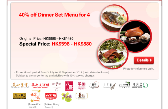 40% off Dinner Set Menu for 4
Original Price: HK$998 - HK$1480
Special Price: HK$598 - HK$880
- Promotional period from 3 July to 27 September 2012 (both dates inclusive).
- Subject to a charge for tea and pickles with 10% service charges.

 
