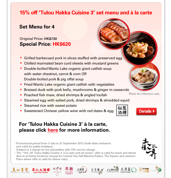 15% off 'Tulou Hakka Cuisine 3' set menu and à la carte
Set Menu for 4
Original Price: HK$730
Special Price: HK$620

- Grilled barbecued pork in slices stuffed with preserved egg
- Chilled marinated bean curd sheets with mustard greens
- Double-boiled Wanlu Lake organic giant catfish soup 
- with water chestnut, carrot & corn OR
  Double-boiled pork & pig offal soup
- Fried Wanlu Lake organic giant catfish with vegetables
- Braised duck with pork belly, mushrooms & ginger in casserole
- Poached fish maw, dried shrimps & angled loofah
- Steamed egg with salted pork, dried shrimps & shredded squid
- Steamed rice with sweet potato
- Sweetened Chinese yellow wine with red dates & egg

For 'Tulou Hakka Cuisine 3' à la carte, 
please click here for more information.

- Promotional period from 3 July to 27 September 2012 (both dates inclusive) (not valid for public holidays). 
- Subject to a charge for tea and pickles with 10% service charge. 
- The “15% off 'Tulou Hakka Cuisine 3' à la carte and set menu“ offer is valid for lunch and dinner dine-in at below locations (except for Central City Hall Maxims Palace, The Square and Jasmine Place where offer is valid for dinner only).

 
    