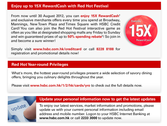 Enjoy up to 15X RewardCash with Red Hot Festival
From now until 30 August 2012, you can enjoy 15X RewardCash† and exclusive merchants offers every time you spend at Broadway, Mannings, New Town Plaza and Times Square with HSBC Credit Card! You can also join the Red Hot Festival interactive game as often as you like at designated shopping malls any Friday to Sunday and win guaranteed prizes of up to 50% spending rebate‡! So join in and become a sure winner!

Simply visit www.hsbc.com.hk/creditcard or call 8228 8188 for registration and promotional details now!

Red Hot Year-round Privileges

What's more, the hottest year-round privileges present a wide selection of savory dining 
offers, bringing you culinary delights throughout the year. 

Please visit www.hsbc.com.hk/1/2/hk/cards/yro to check out the full details now.

Update your personal information now to get the latest updates

To enjoy our latest services, market information and promotions, please update us with your current personal information including email 
address and mobile number. Logon to your HSBC Internet Banking at www.hsbc.com.hk or call 2233 3000 to update now.
 