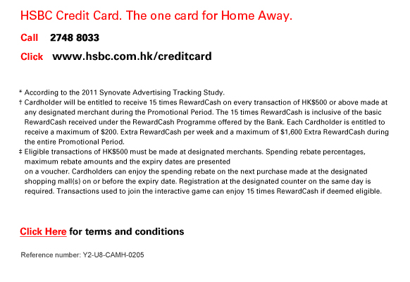 HSBC Credit Card. The one card for Home Away.

Call    2748 8033
Click   www.hsbc.com.hk/creditcard 

HSBC .  The most trusted bank in Hong Kong¶.

* According to the 2011 Synovate Advertising Tracking Study.
† Cardholder will be entitled to receive 15 times RewardCash on every transaction of HK$500 or above made at any designated merchant during the Promotional Period. The 15 times RewardCash is inclusive of the basic RewardCash received under the RewardCash Programme offered by the Bank. Each Cardholder is entitled to receive a maximum of $200. Extra RewardCash per week and a maximum of $1,600 Extra RewardCash during the entire Promotional Period.
‡ Eligible transactions of HK$500 must be made at designated merchants. Spending rebate percentages, maximum rebate amounts and the expiry dates are presented on a voucher. Cardholders can enjoy the spending rebate on the next purchase made at the designated shopping mall(s) on or before the expiry date. Registration at the designated counter on the same day is  required. Transactions used to join the interactive game can enjoy 15 times RewardCash if deemed eligible.
¶ Based on research conducted by Nielsen Hong Kong Telebus Survey 2012 (Copyright © 2012, The Nielsen Company). 
 
Click Here for terms and conditions
Reference number: Y2-U8-CAMH-0205


         
                  