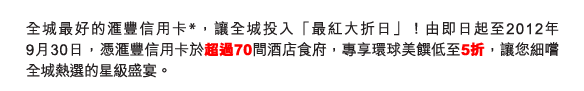 全城最好的匯豐信用卡*，讓全城投入「最紅大折日」！由即日起至2012年9月30日，憑匯豐信用卡於超過70間酒店食府，專享環球美饌低至5折，讓您細嚐全城熱選的星級盛宴。