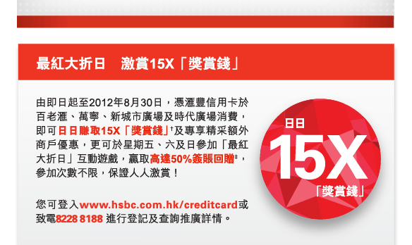 最紅大折日　激賞15X「獎賞錢」
          
由即日起至2012年8月30日，憑匯豐信用卡於百老匯、萬寧、新城市廣場及時代廣場消費，即可日日賺取15X「獎賞錢」†及專享精采額外商戶優惠，更可於星期五、六及日參加「最紅大折日」互動遊戲，贏取高達50%簽賬回贈‡，參加次數不限，保證人人激賞！

您可登入www.hsbc.com.hk/creditcard或致電8228 8188 進行登記及查詢推廣詳情。

日日15X「獎賞錢」