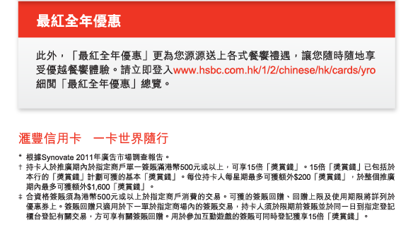 最紅全年優惠
          此外，「最紅全年優惠」更為您源源送上各式餐饗禮遇，讓您隨時隨地享受優越餐饗體驗。請立即登入www.hsbc.com.hk/1/2/chinese/hk/cards/yro細閱「最紅全年優惠」總覽。
          
匯豐信用卡   一卡世界隨行

* 	根據Synovate 2011年廣告市場調查報告。
†	持卡人於推廣期內於指定商戶單一簽賬滿港幣500元或以上，可享15倍「獎賞錢」。15倍「獎賞錢」已包括於本行的「獎賞錢」計劃可獲的基本「獎賞錢」。每位持卡人每星期最多可獲額外$200「獎賞錢」，於整個推廣期內最多可獲額外$1,600「獎賞錢」。
‡	合資格簽賬須為港幣500元或以上於指定商戶消費的交易。可獲的簽賬回贈、回贈上限及使用期限將詳列於優惠券上。簽賬回贈只適用於下一單於指定商場內的簽賬交易，持卡人須於限期前簽賬並於同一日到指定登記櫃台登記有關交易，方可享有關簽賬回贈。用於參加互動遊戲的簽賬可同時登記獲享15倍「獎賞錢」。