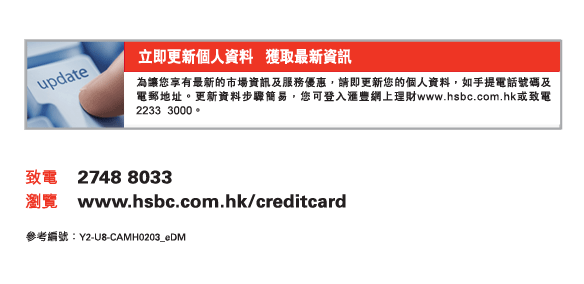 即更新個人資料   獲取最新資訊
為讓您享有最新的市場資訊及服務優惠，請即更新您的個人資料，如手提電話號碼及電郵地址。更新資料步驟簡易，您可登入匯豐網上理財www.hsbc.com.hk或致電2233  3000。
          
致電	2748 8033
瀏覽	www.hsbc.com.hk/creditcard

參考編號：Y2-U8-CAMH0203_eDM
