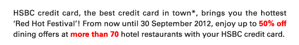 HSBC credit card, the best credit card in town*, brings you the hottest ‘Red Hot Festival’! From now until 30 September 2012, enjoy up to 50% off dining offers at more than 70 hotel restaurants with your HSBC credit card.