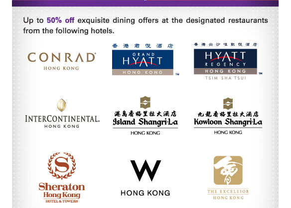 Up to 50% off exquisite dining offers at the designated restaurants from the following hotels.
          
Conrad Hong Kong | Grand Hyatt Hong Kong | Hyatt Regency Hong Kong, Tsim Sha Tsui | 
InterContinental Hong Kong | Island Shangri-La, Hong Kong | Kowloon Shangri-La, Hong Kong | 
Sheraton Hong Kong Hotel and Towers | W Hong Kong | The Excelsior, Hong Kong | 