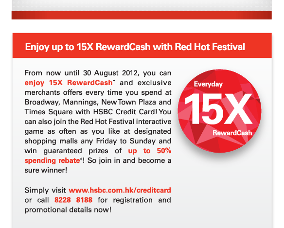 Enjoy up to 15X RewardCash with Red Hot Festival

From now until 30 August 2012, you can enjoy 15X RewardCash† and exclusive merchants offers every time you spend at Broadway, Mannings, New Town Plaza and Times Square with HSBC Credit Card! You can also join the Red Hot Festival interactive game as often as you like at designated shopping malls any Friday to Sunday and win guaranteed prizes of up to 50% spending rebate‡! So join in and become a sure winner!

Simply visit www.hsbc.com.hk/creditcard or call 8228 8188 for registration and promotional details now!

Everyday 15X RewardCash