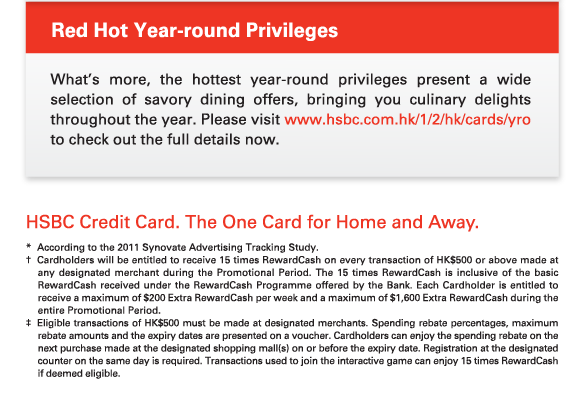 Red Hot Year-round Privileges

What’s more, the hottest year-round privileges present a wide selection of savory dining offers, bringing you culinary delights throughout the year. Please visit www.hsbc.com.hk/1/2/hk/cards/yro to check out the full details now.


HSBC Credit Card. The One Card for Home and Away.

* 	According to the 2011 Synovate Advertising Tracking Study.
†	Cardholders will be entitled to receive 15 times RewardCash on every transaction of HK$500 or above made at any designated merchant during the Promotional Period. The 15 times RewardCash is inclusive of the basic RewardCash received under the RewardCash Programme offered by the Bank. Each Cardholder is entitled to receive a maximum of $200 Extra RewardCash per week and a maximum of $1,600 Extra RewardCash during the entire Promotional Period.
‡	Eligible transactions of HK$500 must be made at designated merchants. Spending rebate percentages, maximum rebate amounts and the expiry dates are presented on a voucher. Cardholders can enjoy the spending rebate on the next purchase made at the designated shopping mall(s) on or before the expiry date. Registration at the designated counter on the same day is required. Transactions used to join the interactive game can enjoy 15 times RewardCash if deemed eligible.