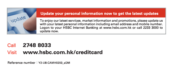 Update your personal information now to get the latest updates
          To enjoy our latest services. market information and promotions, please update us with your latest personal information including email address and mobile number. Logon to your HSBC Internet Banking at www.hsbc.com.hk or call 2233 3000 to update now.
          
Call	2748 8033
Visit	www.hsbc.com.hk/creditcard

Reference number: Y2-U8-CAMH0203_eDM