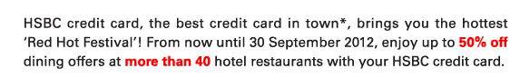 HSBC credit card, the best credit card in town*, brings you the hottest ‘Red Hot Festival’! From now until 30 September 2012, enjoy up to 50% off dining offers at more than 40 hotel restaurants with your HSBC credit card.