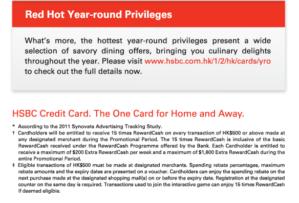 Red Hot Year-round Privileges

What’s more, the hottest year-round privileges present a wide selection of savory dining offers, bringing you culinary delights throughout the year. Please visit www.hsbc.com.hk/1/2/hk/cards/yro to check out the full details now.


HSBC Credit Card. The One Card for Home and Away.

* 	According to the 2011 Synovate Advertising Tracking Study.
†	Cardholders will be entitled to receive 15 times RewardCash on every transaction of HK$500 or above made at any designated merchant during the Promotional Period. The 15 times RewardCash is inclusive of the basic RewardCash received under the RewardCash Programme offered by the Bank. Each Cardholder is entitled to receive a maximum of $200 Extra RewardCash per week and a maximum of $1,600 Extra RewardCash during the entire Promotional Period.
‡	Eligible transactions of HK$500 must be made at designated merchants. Spending rebate percentages, maximum rebate amounts and the expiry dates are presented on a voucher. Cardholders can enjoy the spending rebate on the next purchase made at the designated shopping mall(s) on or before the expiry date. Registration at the designated counter on the same day is required. Transactions used to join the interactive game can enjoy 15 times RewardCash if deemed eligible.