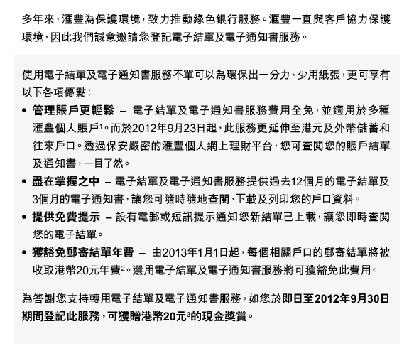 多年來，匯豐為保護環境，致力推動綠色銀行服務。匯豐一直與客戶協力保護環境，因此我們誠意邀請您登記電子結單及電子通知書服務。
使用電子結單及電子通知書服務不單可以為環保出一分力、少用紙張，更可享有以下各項優點：
•管理賬戶更輕鬆-電子結單及電子通知書服務費用全免，並適用於多種匯豐個人賬戶(1)。而於2012年9月23日起，此服務更延伸至港元及外幣儲蓄和往來戶口。透過保安嚴密的匯豐個人網上理財平台，您可查閱您的賬戶結單及通知書，一目了然。
•盡在掌握之中-電子結單及電子通知書服務提供過去12個月的電子結單及 3個月的電子通知書，讓您可隨時隨地查閱、下載及列印您的戶口資料。
•提供免費提示-設有電郵或短訊提示通知您新結單已上載，讓您即時查閱您的電子結單。
•獲豁免郵寄結單年費-由2013年1月1日起，每個相關戶口的郵寄結單將被收取港幣20元年費(2)。選用電子結單及電子通知書服務將可獲豁免此費用。
為答謝您支持轉用電子結單及電子通知書服務，如您於即日至2012年9月30日期間登記此服務，可獲贈港幣20元(3)的現金獎賞。