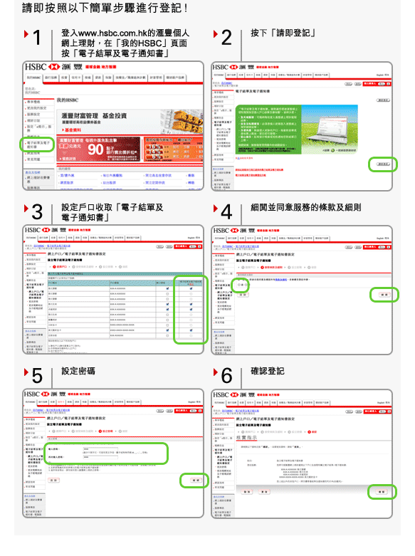 請即按照以下簡單步驟進行登記！
1. 登入www.hsbc.com.hk的匯豐個人網上理財，在「我的HSBC」頁面按「電子結單及電子通知書」
2. 按下「請即登記」
3. 設定戶口收取「電子結單及電子通知書」
4. 細閱並同意服務的條款及細則
5. 設定密碼
6. 確認登記