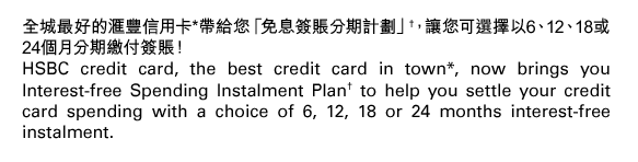 全城最好的匯豐信用卡*帶給您「免息簽賬分期計劃」†，讓您可選擇以6、12、18或24個月分期繳付簽賬！
HSBC credit card, the best credit card in town*, now brings you Interest-free Spending Instalment Plan† to help you settle your credit card spending with a choice of 6, 12, 18 or 24 months interest-free instalment.