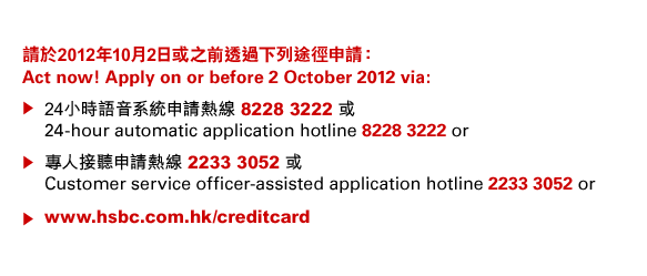 請於2012年10月2日或之前透過下列途徑申請：
Act now! Apply on or before 2 October 2012 via:
• 24小時語音系統申請熱線 8228 3222 或
24-hour automatic application hotline 8228 3222 or
• 專人接聽申請熱線 2233 3052 或
Customer service officer-assisted application hotline 2233 3052 or
• www.hsbc.com.hk/creditcard