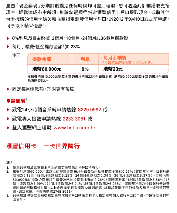 匯豐「現金套現」分期計劃讓您任何時候均可靈活理財。您可透過此計劃獲取充裕現金，輕鬆達成心中所想。無論您選擇從指定匯豐信用卡戶口提取現金，或將其他發卡機構的信用卡結欠轉賬至指定匯豐信用卡戶口，於2012年9月10日或之前申請，可享以下精采優惠(1)。
• 0%利息及自由選擇12個月、18個月、24個月或36個月還款期
• 每月手續費(2)低至提款金額的0.23%
例子
提款金額 : 港幣60,000元
利息 : 0%
每月手續費（以提款金額每港幣10,000元計算） : 港幣23元
根據每港幣10,000元提款金額的每月港幣23元手續費計算，港幣60,000元提款金額的每月手續費為港幣138元。
• 固定每月還款額，理財更有預算
申請簡易(3)
• 致電24小時語音系統申請熱線 8229 9992 或
• 致電專人接聽申請熱線 2233 3051 或
• 登入匯豐網上理財 www.hsbc.com.hk
匯豐信用卡    一卡世界隨行

註：
1. 優惠只適用於此電郵上所示的指定匯豐信用卡戶口持有人。
2. 相等於港幣60,000元或以上的提款金額每月手續費為已批核提款金額的0.23%（實際年利率：12個月還款期為5.18%；18個月還款期為5.29%；24個月還款期為5.34%；36個月還款期為5.37%），少於港幣60,000元的提款金額每月手續費為已批核提款金額的0.26%（實際年利率：12個月還款期為5.86%；18個月還款期為5.99%；24個月還款期為6.04%；36個月還款期為6.06%）。實際年利率乃依據銀行營運守則所載的有關指引計算。以上優惠須受有關條款及細則約束，詳情請參閱下列的條款及細則。如有任何查詢，請致電信用卡優惠熱線2748 8033。
3. 只適用於將提款金額從指定匯豐信用卡戶口轉賬至持卡人指定匯豐個人銀行戶口的申請，毋須提交任何申請文件。