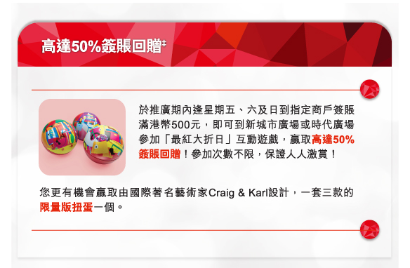 高達50%簽賬回贈‡
於推廣期內逢星期五、六及日到指定商戶簽賬滿港幣500元，即可到新城市廣場或時代廣場參加「最紅大折日」互動遊戲，贏取高達50%簽賬回贈！參加次數不限，保證人人激賞！

您更有機會贏取由國際著名藝術家Craig & Karl設計，一套三款的限量版扭蛋一個。