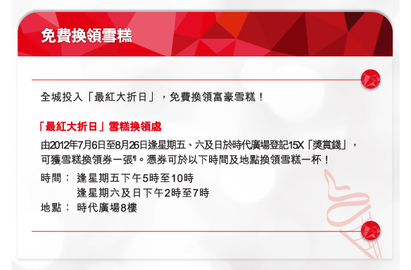 免費換領雪糕
        
 「最紅大折日」雪糕換領處
由2012年7月6日至8月26日逢星期五、六及日於時代廣場登記15X「獎賞錢」，可獲雪糕換領券一張¶。憑券可於以下時間及地點換領雪糕一杯！
時間：	逢星期五下午5時至10時
		逢星期六及日下午2時至7時
地點：	時代廣場8樓