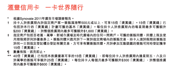 匯豐信用卡   一卡世界隨行

* 	根據Synovate 2011年廣告市場調查報告。
†	持卡人於推廣期內於指定商戶單一簽賬滿港幣500元或以上，可享15倍「獎賞錢」。15倍「獎賞錢」已包括於本行的「獎賞錢」計劃可獲的基本「獎賞錢」。每位持卡人於推廣期內的每星期最多可獲額外$200「獎賞錢」，於整個推廣期內最多可獲額外$1,600「獎賞錢」。
‡	指定商戶包括百老匯、萬寧、新城市廣場及時代廣場內的任何一間商戶。可獲的簽賬回贈、回贈上限及使用期限將詳列於優惠券上。簽賬回贈只適用於下一單於指定商場內的簽賬交易，持卡人須於限期前簽賬並於同一日到指定登記櫃台登記有關交易，方可享有關簽賬回贈。用於參加互動遊戲的簽賬可同時登記獲享15倍「獎賞錢」。
¶	數量有限，送完即止。
**	40倍「獎賞錢」已包括本推廣優惠可享的15倍「獎賞錢」，即每位持卡人於推廣期內逢星期五、六及日於萬寧的簽賬可享額外25倍「獎賞錢」。每位持卡人每個月最多可獲額外$300「獎賞錢」，於整個推廣期內最多可獲額外$600「獎賞錢」。