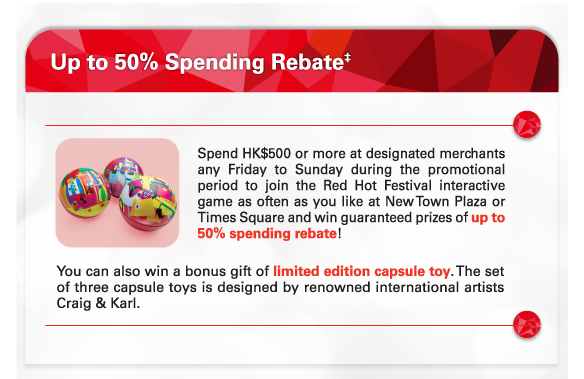 Up to 50% Spending Rebate‡
          
          Spend HK$500 or more at designated merchants any Friday to Sunday during the promotional period to join the Red Hot Festival interactive game as often as you like at New Town Plaza or Times Square and win guaranteed prizes of up to 50% spending rebate!
          
          You can also win a bonus gift of limited edition capsule toy. The set of three capsule toys is designed by renowned international artists Craig & Karl.