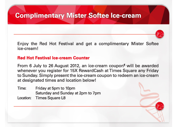 Complimentary Mister Softee Ice-cream

Red Hot Festival Ice-cream Counter
From 6 July to 26 August 2012, an ice-cream coupon¶ will be awarded whenever you register for 15X RewardCash at Times Square any Friday to Sunday. Simply present the ice-cream coupon to redeem an ice-cream at designated times and location below!  
Time:	Friday at 5pm to 10pm 
		Saturday and Sunday at 2pm to 7pm
Location:	Times Square L8